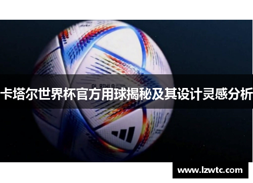 卡塔尔世界杯官方用球揭秘及其设计灵感分析 卡塔尔世界杯官方用球揭秘及其设计灵感分析