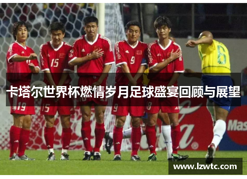 卡塔尔世界杯燃情岁月足球盛宴回顾与展望 卡塔尔世界杯燃情岁月足球盛宴回顾与展望