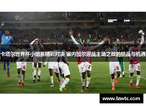 卡塔尔世界杯小组赛精彩对决 塞内加尔迎战主场之敌的挑战与机遇 卡塔尔世界杯小组赛精彩对决 塞内加尔迎战主场之敌的挑战与机遇