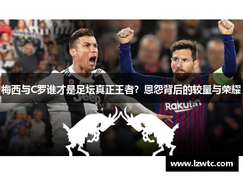 梅西与C罗谁才是足坛真正王者?恩怨背后的较量与荣耀 梅西与C罗谁才是足坛真正王者?恩怨背后的较量与荣耀
