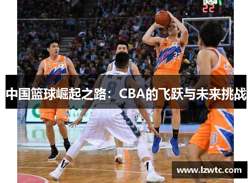 中国篮球崛起之路:CBA的飞跃与未来挑战 中国篮球崛起之路:CBA的飞跃与未来挑战