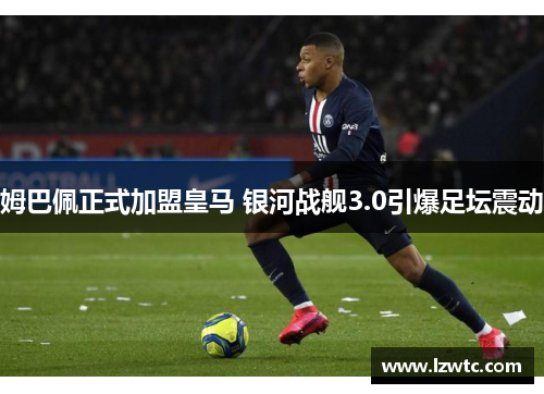 姆巴佩正式加盟皇马 银河战舰3.0引爆足坛震动 姆巴佩正式加盟皇马 银河战舰3.0引爆足坛震动