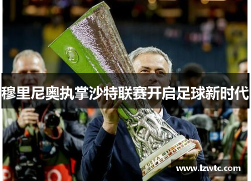 穆里尼奥执掌沙特联赛开启足球新时代 穆里尼奥执掌沙特联赛开启足球新时代