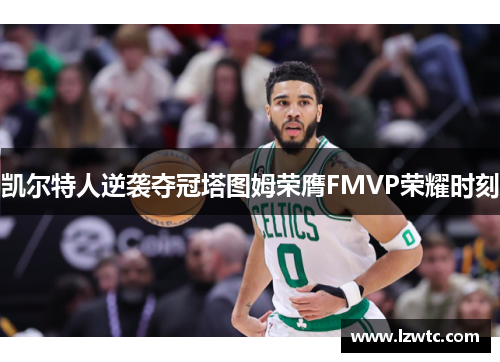 凯尔特人逆袭夺冠塔图姆荣膺FMVP荣耀时刻 凯尔特人逆袭夺冠塔图姆荣膺FMVP荣耀时刻