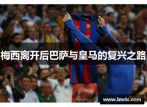 梅西离开后巴萨与皇马的复兴之路 梅西离开后巴萨与皇马的复兴之路