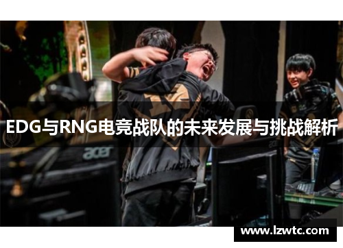 EDG与RNG电竞战队的未来发展与挑战解析 EDG与RNG电竞战队的未来发展与挑战解析