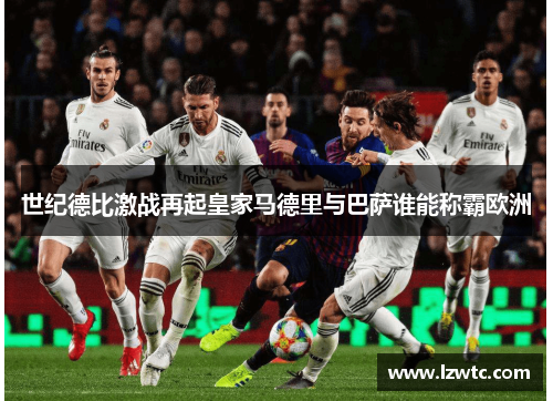 世纪德比激战再起皇家马德里与巴萨谁能称霸欧洲 世纪德比激战再起皇家马德里与巴萨谁能称霸欧洲