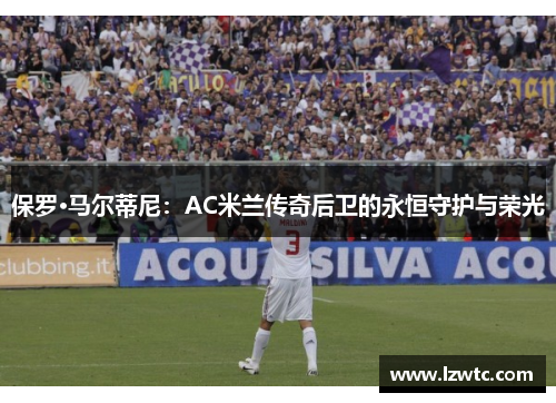 保罗·马尔蒂尼:AC米兰传奇后卫的永恒守护与荣光 保罗·马尔蒂尼:AC米兰传奇后卫的永恒守护与荣光