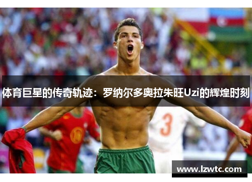 体育巨星的传奇轨迹:罗纳尔多奥拉朱旺Uzi的辉煌时刻 体育巨星的传奇轨迹:罗纳尔多奥拉朱旺Uzi的辉煌时刻