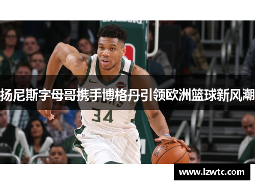 扬尼斯字母哥携手博格丹引领欧洲篮球新风潮 扬尼斯字母哥携手博格丹引领欧洲篮球新风潮