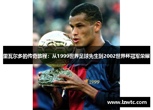 里瓦尔多的传奇旅程:从1999世界足球先生到2002世界杯冠军荣耀 里瓦尔多的传奇旅程:从1999世界足球先生到2002世界杯冠军荣耀