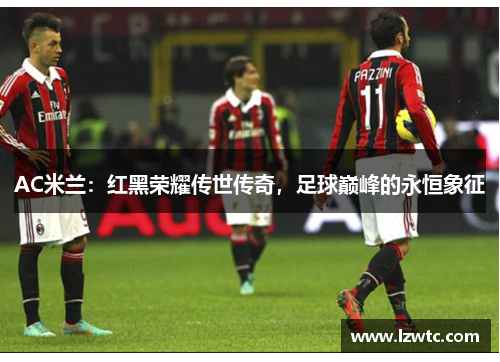AC米兰:红黑荣耀传世传奇,足球巅峰的永恒象征 AC米兰:红黑荣耀传世传奇,足球巅峰的永恒象征
