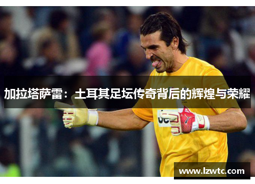 加拉塔萨雷：土耳其足坛传奇背后的辉煌与荣耀