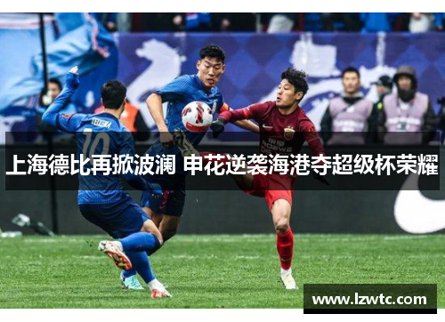上海德比再掀波澜 申花逆袭海港夺超级杯荣耀 上海德比再掀波澜 申花逆袭海港夺超级杯荣耀