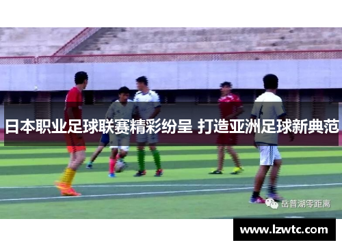 日本职业足球联赛精彩纷呈 打造亚洲足球新典范