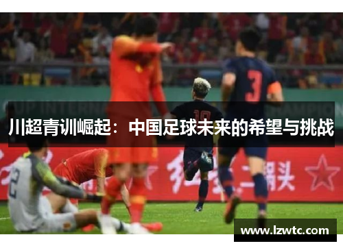 川超青训崛起：中国足球未来的希望与挑战
