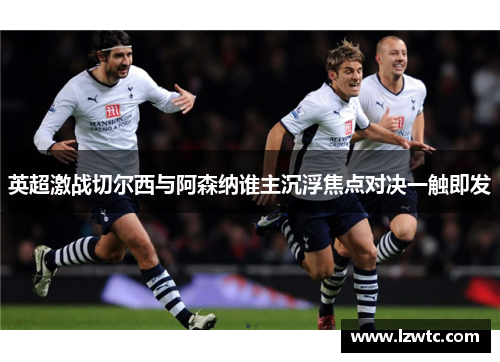 英超激战切尔西与阿森纳谁主沉浮焦点对决一触即发 英超激战切尔西与阿森纳谁主沉浮焦点对决一触即发