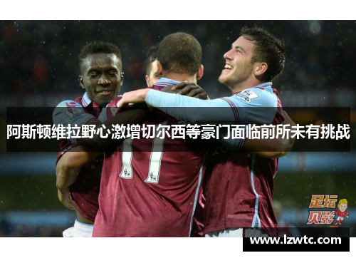 阿斯顿维拉野心激增切尔西等豪门面临前所未有挑战 阿斯顿维拉野心激增切尔西等豪门面临前所未有挑战