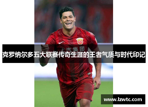 克罗纳尔多五大联赛传奇生涯的王者气质与时代印记