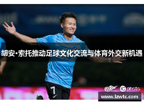 胡安·索托推动足球文化交流与体育外交新机遇