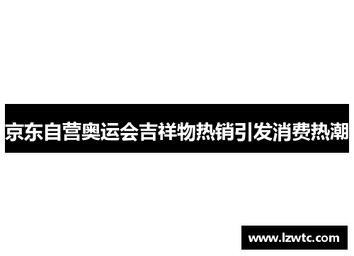 京东自营奥运会吉祥物热销引发消费热潮